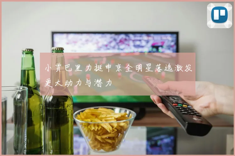 小贾巴里力挺申京全明星落选激发更大动力与潜力