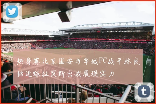 热身赛北京国安与华城FC战平林良铭进球拉莫斯出战展现实力