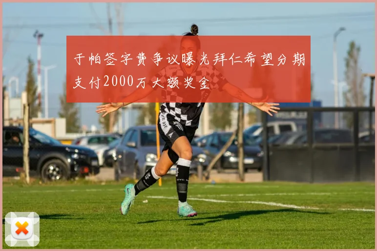 于帕签字费争议曝光拜仁希望分期支付2000万大额奖金