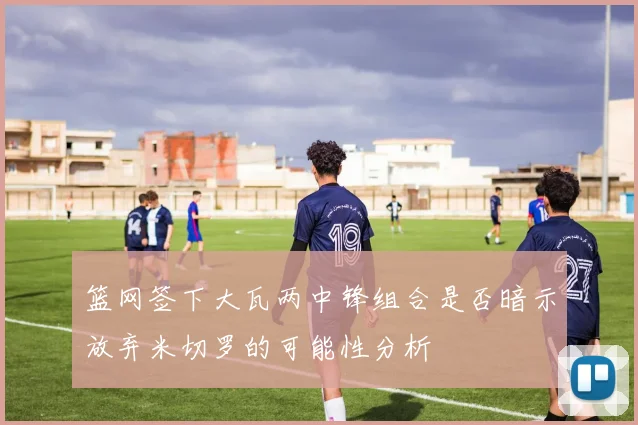 篮网签下大瓦两中锋组合是否暗示放弃米切罗的可能性分析