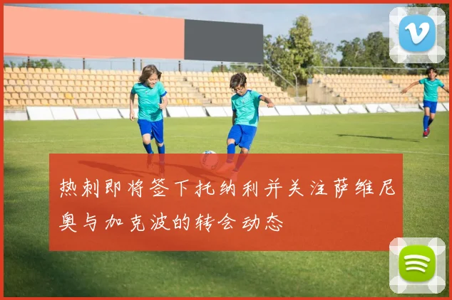 热刺即将签下托纳利并关注萨维尼奥与加克波的转会动态
