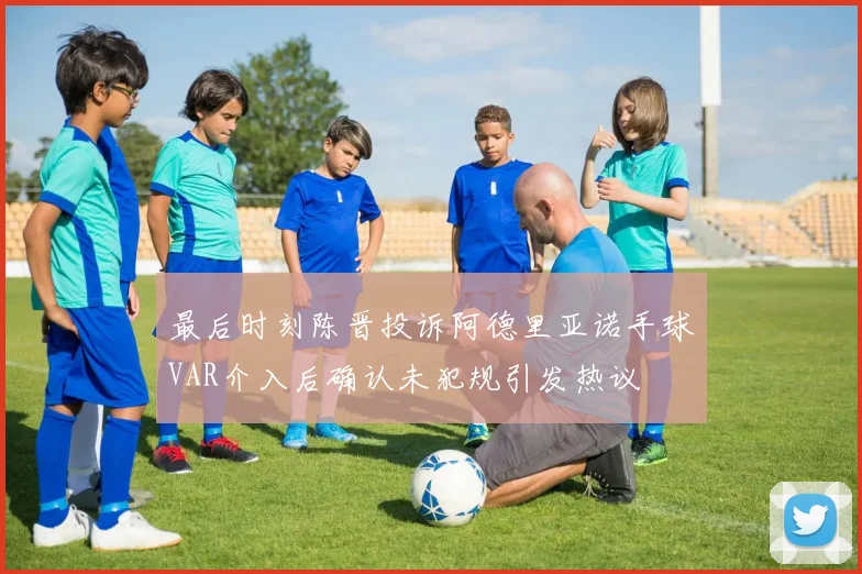 最后时刻陈晋投诉阿德里亚诺手球VAR介入后确认未犯规引发热议