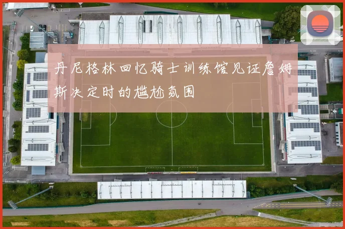 丹尼格林回忆骑士训练馆见证詹姆斯决定时的尴尬氛围