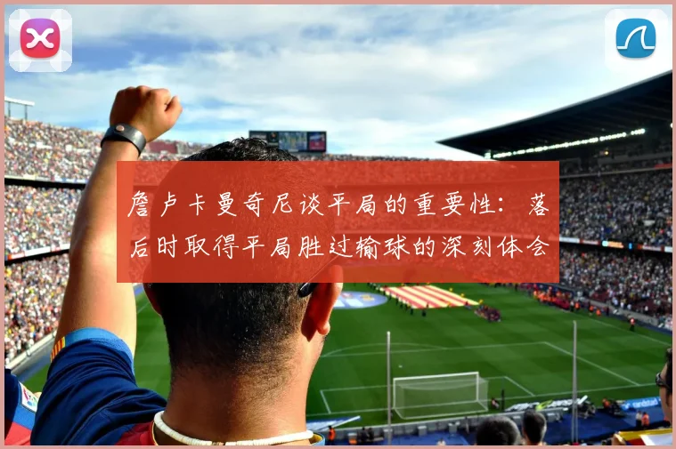 詹卢卡曼奇尼谈平局的重要性：落后时取得平局胜过输球的深刻体会