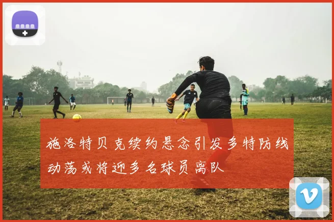 施洛特贝克续约悬念引发多特防线动荡或将迎多名球员离队