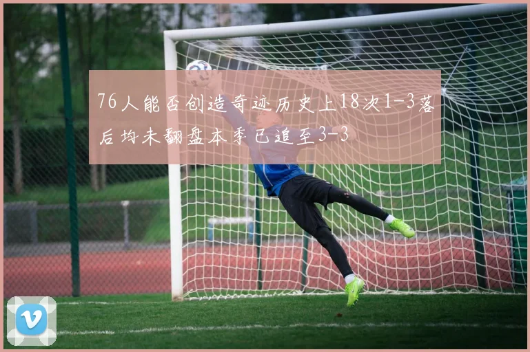 76人能否创造奇迹历史上18次1-3落后均未翻盘本季已追至3-3