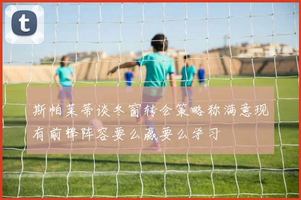 斯帕莱蒂谈冬窗转会策略称满意现有前锋阵容要么赢要么学习