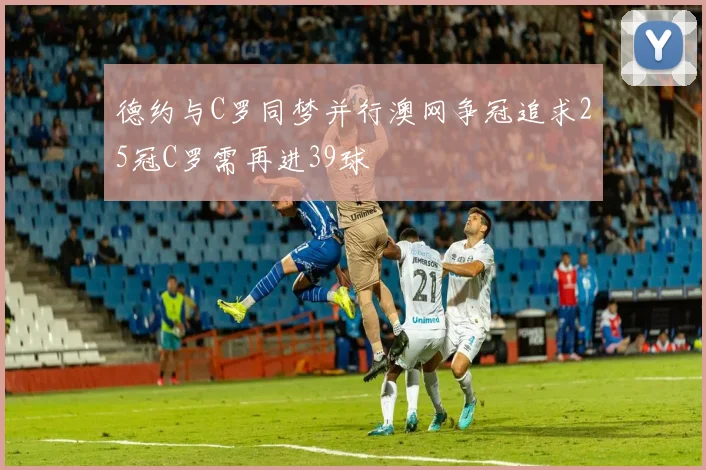德约与C罗同梦并行澳网争冠追求25冠C罗需再进39球