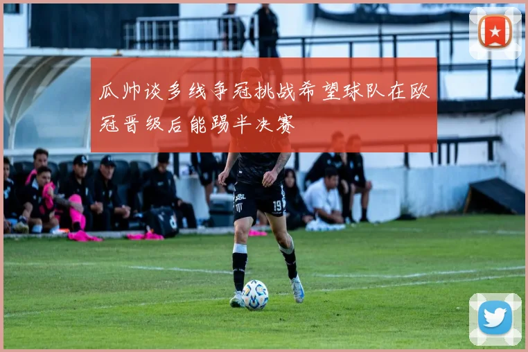 瓜帅谈多线争冠挑战希望球队在欧冠晋级后能踢半决赛