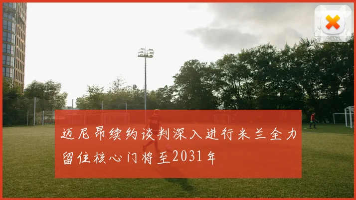 迈尼昂续约谈判深入进行米兰全力留住核心门将至2031年