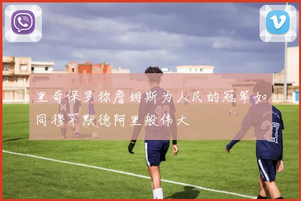 里奇保罗称詹姆斯为人民的冠军如同穆罕默德阿里般伟大