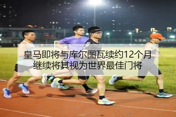 皇马即将与库尔图瓦续约12个月 继续将其视为世界最佳门将 | kaiyun